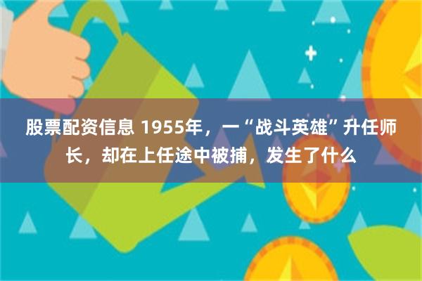 股票配资信息 1955年，一“战斗英雄”升任师长，却在上任途中被捕，发生了什么