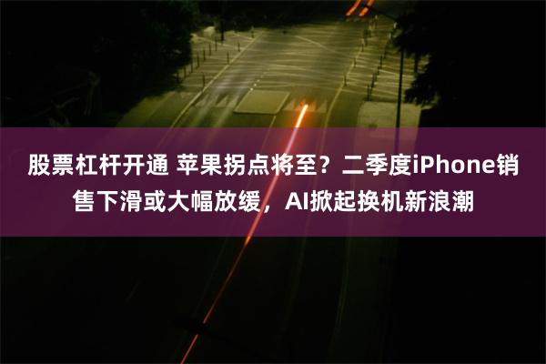 股票杠杆开通 苹果拐点将至？二季度iPhone销售下滑或大幅放缓，AI掀起换机新浪潮