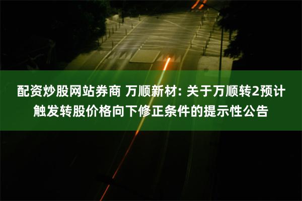 配资炒股网站券商 万顺新材: 关于万顺转2预计触发转股价格向下修正条件的提示性公告