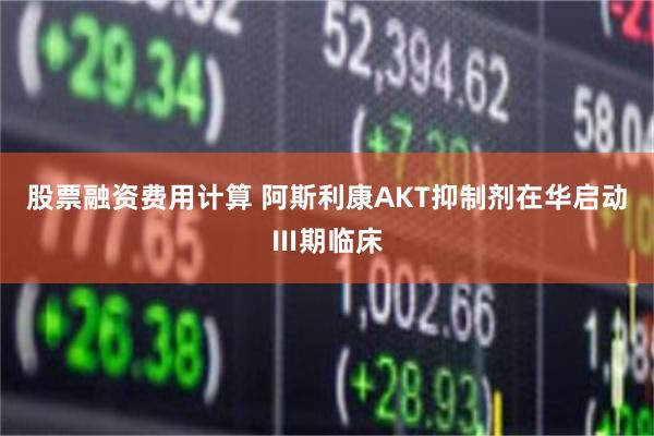 股票融资费用计算 阿斯利康AKT抑制剂在华启动Ⅲ期临床