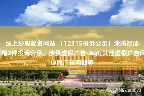 线上炒股配资网站 【12315投诉公示】涂鸦智能-W新增2件投诉公示，涉及虚假广告->其他虚假广告问题等