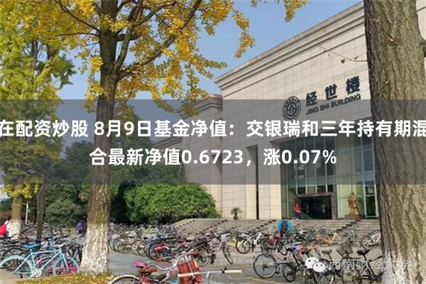 在配资炒股 8月9日基金净值：交银瑞和三年持有期混合最新净值0.6723，涨0.07%