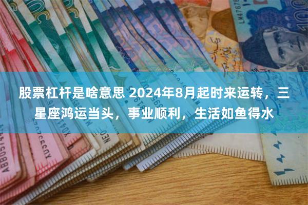 股票杠杆是啥意思 2024年8月起时来运转，三星座鸿运当头，事业顺利，生活如鱼得水