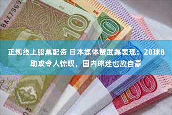 正规线上股票配资 日本媒体赞武磊表现：28球8助攻令人惊叹，国内球迷也应自豪