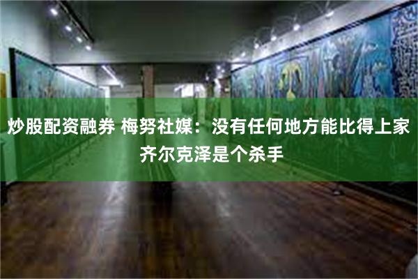 炒股配资融券 梅努社媒：没有任何地方能比得上家 齐尔克泽是个杀手