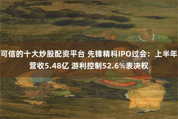 可信的十大炒股配资平台 先锋精科IPO过会：上半年营收5.48亿 游利控制52.6%表决权