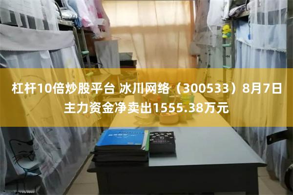 杠杆10倍炒股平台 冰川网络（300533）8月7日主力资金净卖出1555.38万元