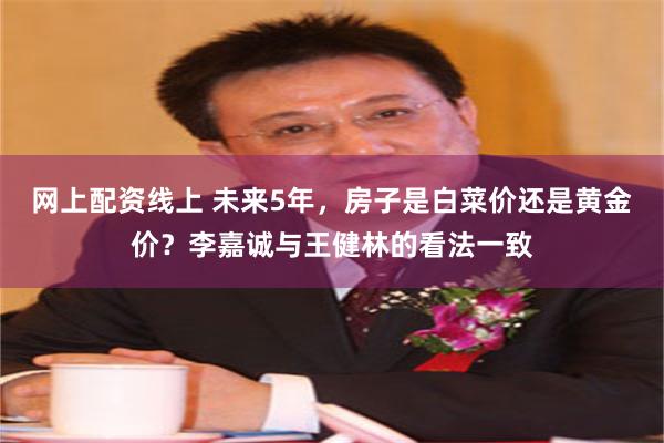 网上配资线上 未来5年，房子是白菜价还是黄金价？李嘉诚与王健林的看法一致