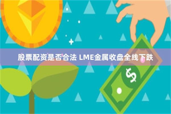 股票配资是否合法 LME金属收盘全线下跌