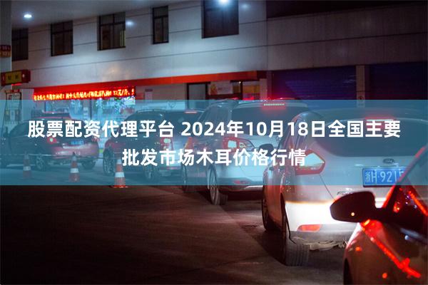 股票配资代理平台 2024年10月18日全国主要批发市场木耳价格行情