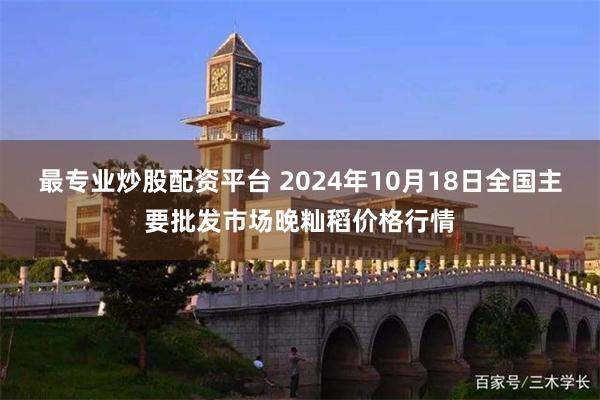 最专业炒股配资平台 2024年10月18日全国主要批发市场晚籼稻价格行情