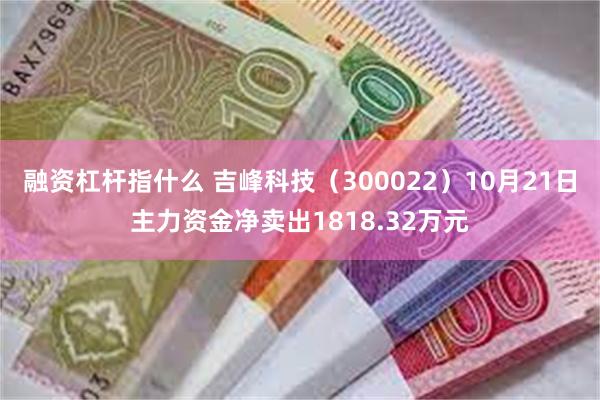 融资杠杆指什么 吉峰科技（300022）10月21日主力资金净卖出1818.32万元