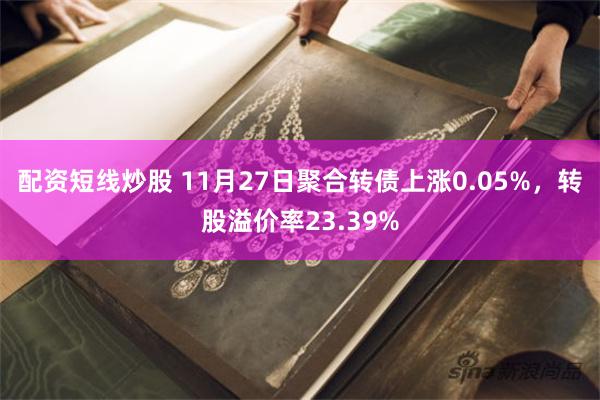 配资短线炒股 11月27日聚合转债上涨0.05%，转股溢价率23.39%