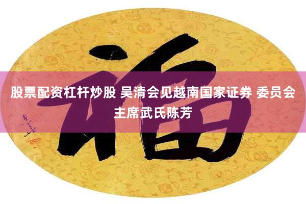 股票配资杠杆炒股 吴清会见越南国家证券 委员会主席武氏陈芳