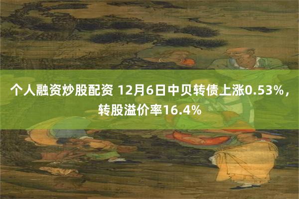 个人融资炒股配资 12月6日中贝转债上涨0.53%，转股溢价率16.4%