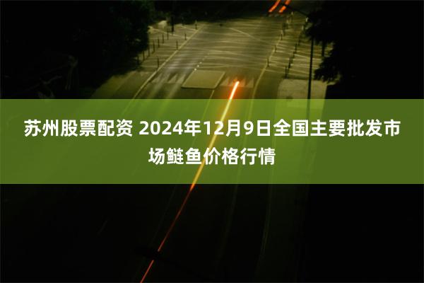 苏州股票配资 2024年12月9日全国主要批发市场鲢鱼价格行情