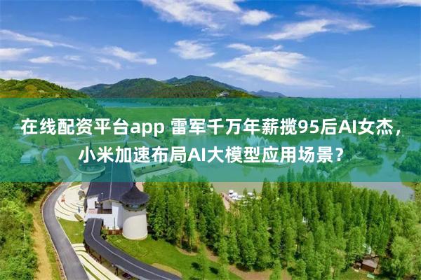 在线配资平台app 雷军千万年薪揽95后AI女杰，小米加速布局AI大模型应用场景？