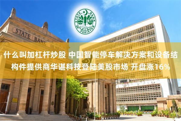 什么叫加杠杆炒股 中国智能停车解决方案和设备结构件提供商华谌科技登陆美股市场 开盘涨16%