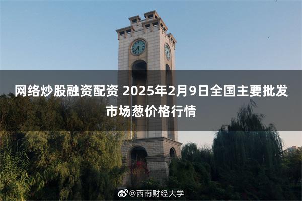 网络炒股融资配资 2025年2月9日全国主要批发市场葱价格行情