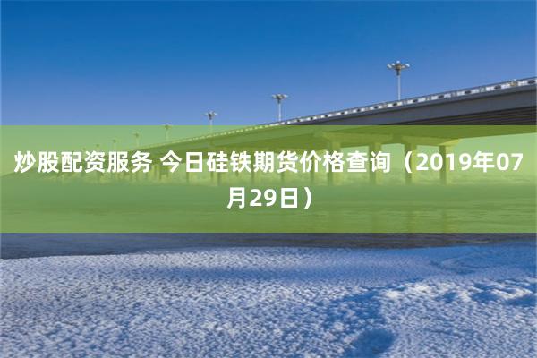 炒股配资服务 今日硅铁期货价格查询（2019年07月29日）